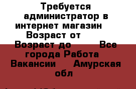 Требуется администратор в интернет магазин.  › Возраст от ­ 22 › Возраст до ­ 40 - Все города Работа » Вакансии   . Амурская обл.